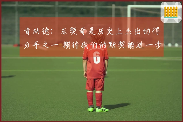 肯纳德：东契奇是历史上杰出的得分手之一 期待我们的默契能进一步提升