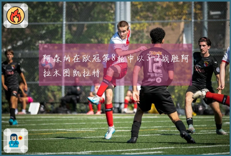 阿森纳在欧冠第8轮中以3-2战胜阿拉木图凯拉特