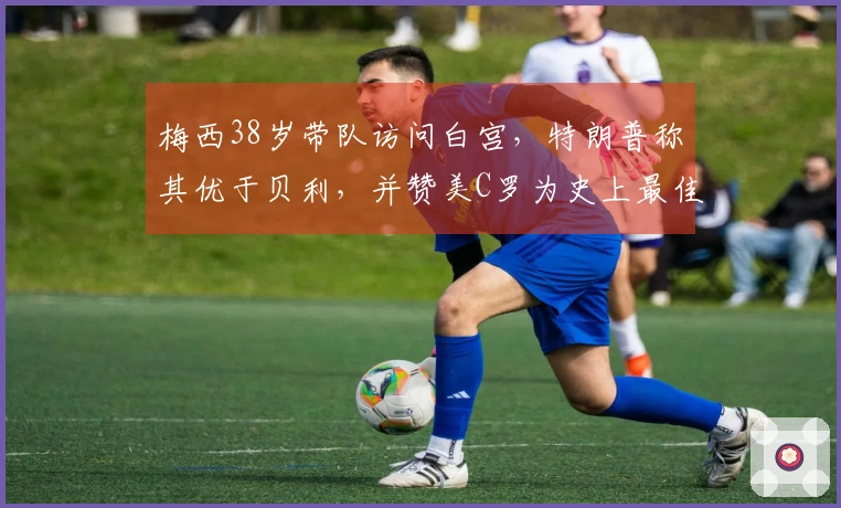 梅西38岁带队访问白宫,特朗普称其优于贝利,并赞美C罗为史上最佳