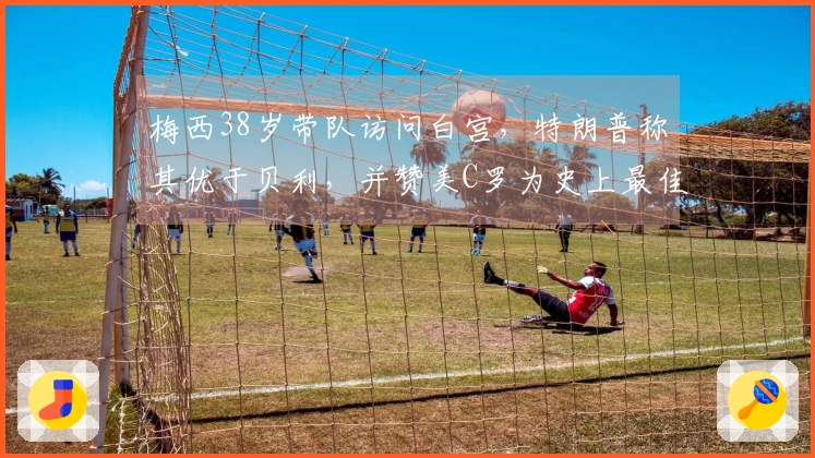 梅西38岁带队访问白宫，特朗普称其优于贝利，并赞美C罗为史上最佳