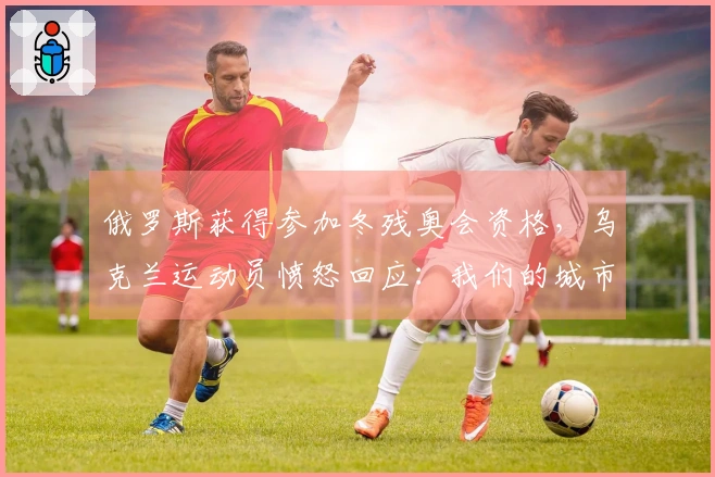 俄罗斯获得参加冬残奥会资格,乌克兰运动员愤怒回应:我们的城市正在遭受轰炸!