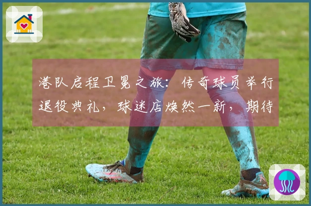 港队启程卫冕之旅：传奇球员举行退役典礼，球迷店焕然一新，期待开门红！