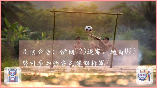足协公告：伊朗U23退赛，越南U23替补参加西安足球锦标赛