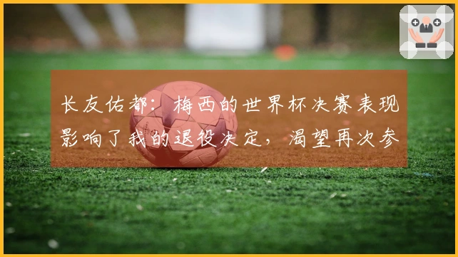 长友佑都：梅西的世界杯决赛表现影响了我的退役决定，渴望再次参与决赛