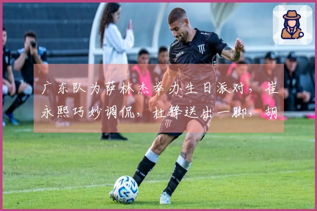 广东队为萨林杰举办生日派对，崔永熙巧妙调侃，杜锋送出一脚，胡明轩未现身！