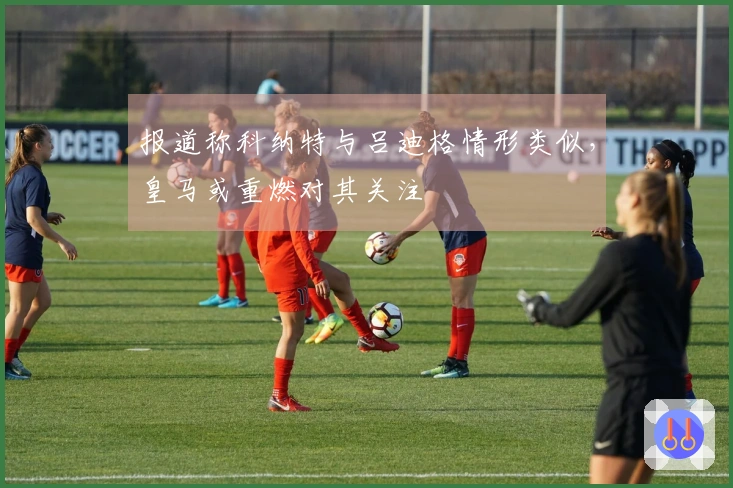 报道称科纳特与吕迪格情形类似，皇马或重燃对其关注