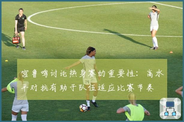 宫鲁鸣讨论热身赛的重要性：高水平对抗有助于队伍适应比赛节奏