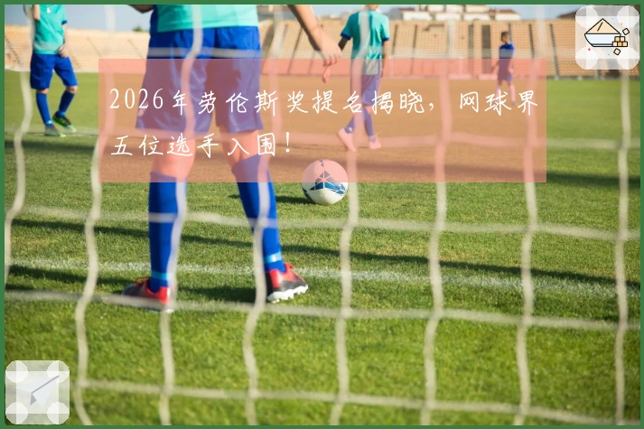 2026年劳伦斯奖提名揭晓，网球界五位选手入围！