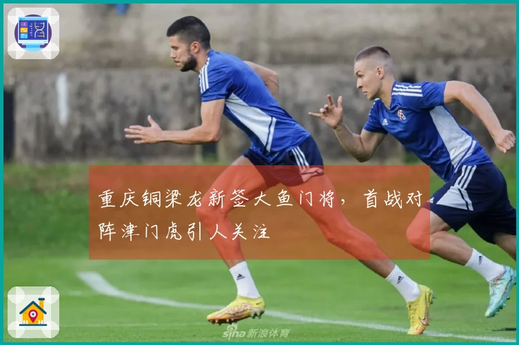 重庆铜梁龙新签大鱼门将，首战对阵津门虎引人关注