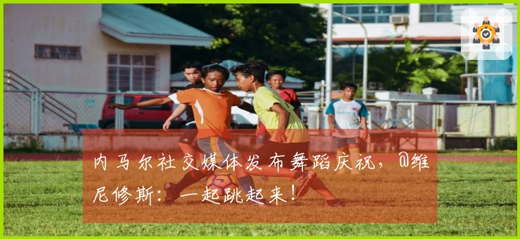 内马尔社交媒体发布舞蹈庆祝,@维尼修斯:一起跳起来!