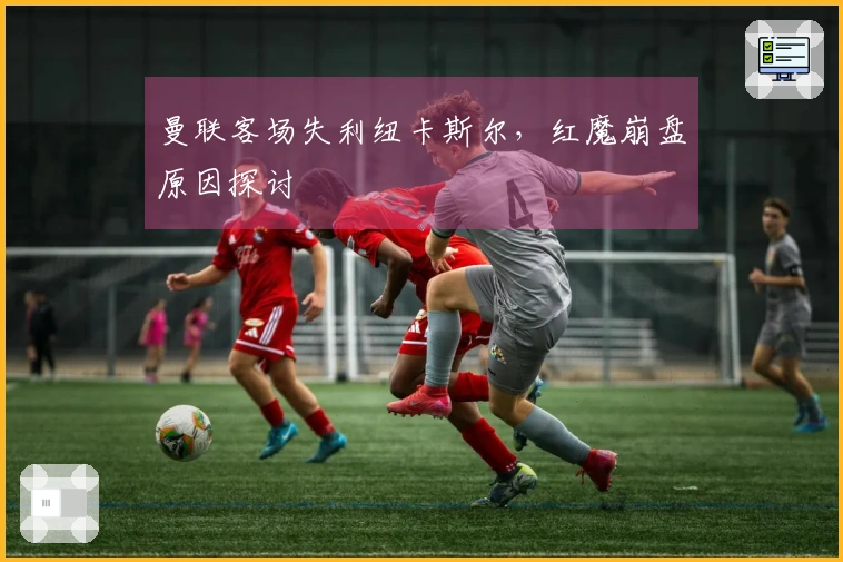 曼联客场失利纽卡斯尔，红魔崩盘原因探讨