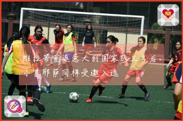 维拉蒂重返意大利国家队三年后，小基耶萨同样受邀入选