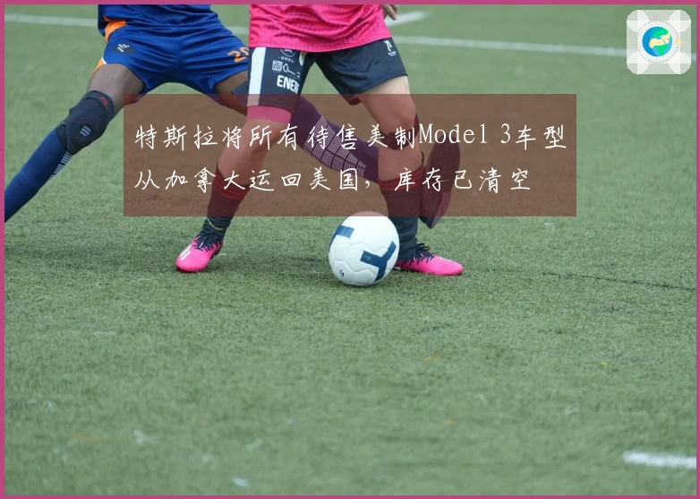 特斯拉将所有待售美制Model 3车型从加拿大运回美国，库存已清空