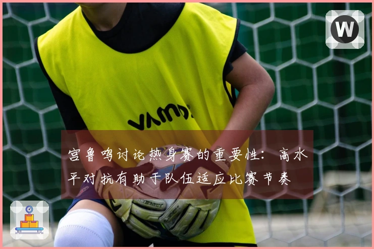 宫鲁鸣讨论热身赛的重要性：高水平对抗有助于队伍适应比赛节奏