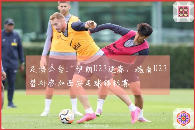 足协公告：伊朗U23退赛，越南U23替补参加西安足球锦标赛