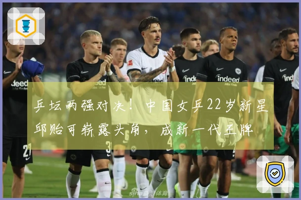 乒坛两强对决！中国女乒22岁新星邱贻可崭露头角，成新一代王牌