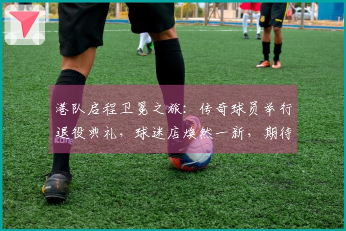 港队启程卫冕之旅：传奇球员举行退役典礼，球迷店焕然一新，期待开门红！